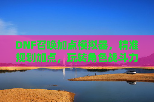 DNF召唤加点模拟器，精准规划加点，玩转角色战斗力提升利器，DNF召唤加点模拟器，精准规划加点，助你战斗力提升的利器