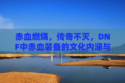 赤血燃烧，传奇不灭，DNF中赤血装备的文化内涵与玩家情怀，赤血燃烧，传奇不灭，DNF中赤血装备的文化内涵与玩家情怀