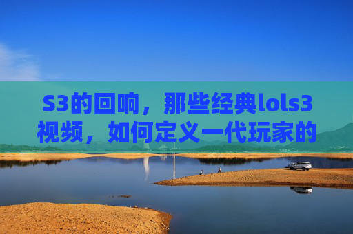 S3的回响，那些经典lols3视频，如何定义一代玩家的记忆，S3回响，经典LOL S3视频如何定义一代玩家的记忆