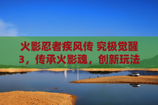 火影忍者疾风传 究极觉醒3，传承火影魂，创新玩法的巅峰之作，火影忍者疾风传 究极觉醒3，传承火影魂，创新玩法的巅峰之作