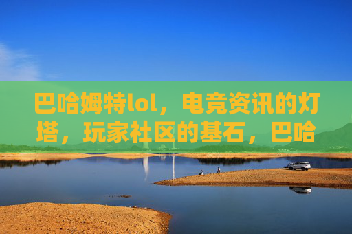 巴哈姆特lol,电竞资讯的灯塔,玩家社区的基石,巴哈姆特LOL,电竞资讯的灯塔,玩家社区的基石