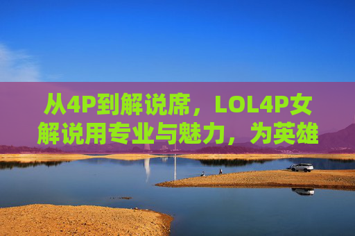从4P到解说席，LOL4P女解说用专业与魅力，为英雄联盟注入新鲜活力，从4P到解说席，LOL女解说用专业与魅力为英雄联盟注入新鲜活力