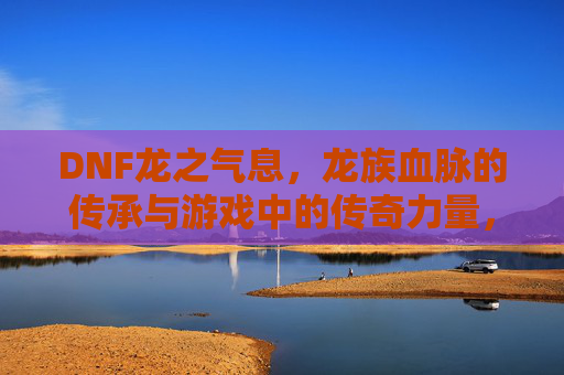 DNF龙之气息，龙族血脉的传承与游戏中的传奇力量，DNF龙之气息，龙族血脉的传承与传奇力量