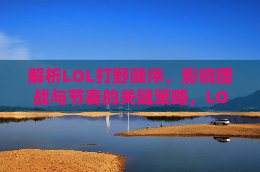 解析LOL打野顺序，影响团战与节奏的关键策略，LOL打野顺序解析，团战节奏的关键策略