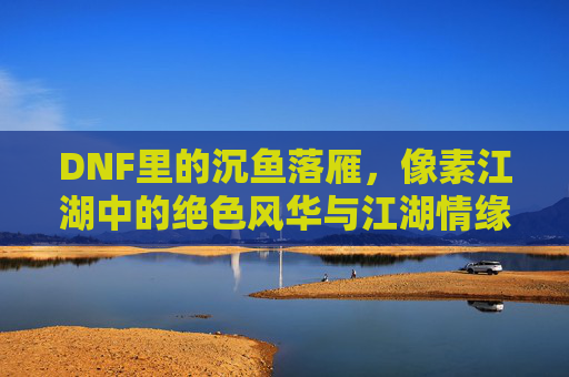 DNF里的沉鱼落雁,像素江湖中的绝色风华与江湖情缘,DNF沉鱼落雁,像素江湖的绝色风华与江湖情缘