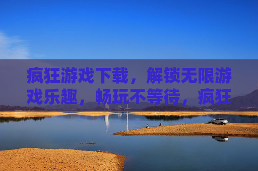 疯狂游戏下载，解锁无限游戏乐趣，畅玩不等待，疯狂游戏下载，解锁无限游戏乐趣，畅玩不等待