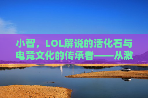 小智，LOL解说的活化石与电竞文化的传承者——从激情解说到赛场传奇的跨越，小智，LOL解说的活化石与电竞文化的传承者——从激情解说到赛场传奇的跨越