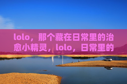 lolo，那个藏在日常里的治愈小精灵，lolo，日常里的治愈小精灵