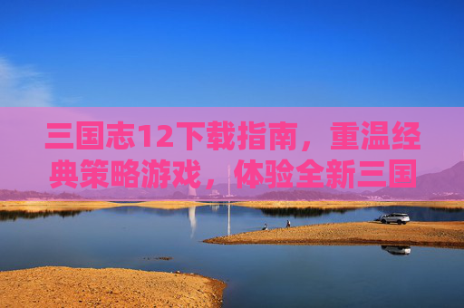 三国志12下载指南，重温经典策略游戏，体验全新三国世界，三国志12下载指南，重温经典策略游戏，探索全新三国世界