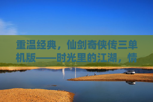 重温经典,仙剑奇侠传三单机版——时光里的江湖,情缘里的宿命,重温经典,仙剑奇侠传三单机版——时光里的江湖,情缘里的宿命
