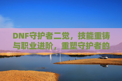 DNF守护者二觉，技能重铸与职业进阶，重塑守护者的辉煌，DNF守护者二觉，技能重铸与职业进阶，重塑守护者辉煌