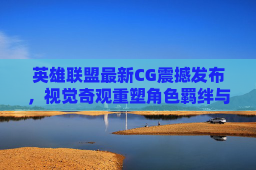 英雄联盟最新CG震撼发布，视觉奇观重塑角色羁绊与游戏叙事新篇章，英雄联盟最新CG震撼发布，视觉奇观重塑角色羁绊与游戏叙事新篇章