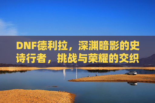 DNF德利拉，深渊暗影的史诗行者，挑战与荣耀的交织，DNF德利拉，深渊暗影的史诗行者，挑战与荣耀的交织