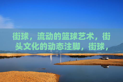 街球，流动的篮球艺术，街头文化的动态注脚，街球，流动的篮球艺术，街头文化的动态注脚