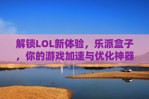 解锁LOL新体验，乐派盒子，你的游戏加速与优化神器，乐派盒子，解锁LOL新体验，游戏加速与优化神器
