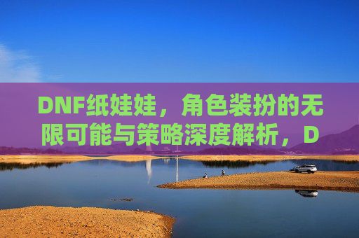 DNF纸娃娃,角色装扮的无限可能与策略深度解析,DNF纸娃娃,角色装扮的无限可能与策略深度解析