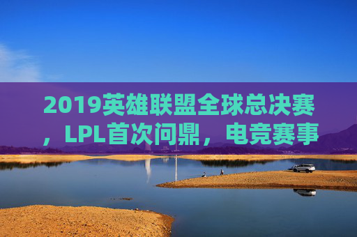 2019英雄联盟全球总决赛,LPL首次问鼎,电竞赛事的巅峰对决与时代印记,2019英雄联盟全球总决赛,LPL首冠与电竞赛事的巅峰对决时代印记