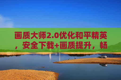 画质大师2.0优化和平精英，安全下载+画质提升，畅玩无忧，画质大师2.0优化和平精英，安全下载+画质提升，畅玩无忧