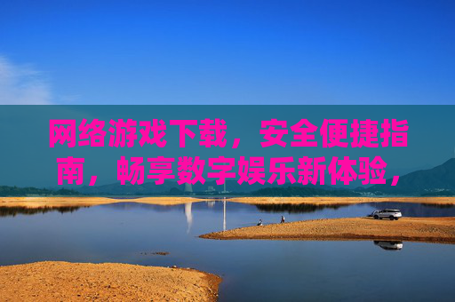 网络游戏下载，安全便捷指南，畅享数字娱乐新体验，网络游戏下载安全便捷指南，畅享数字娱乐新体验