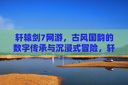 轩辕剑7网游,古风国韵的数字传承与沉浸式冒险,轩辕剑7网游,古风国韵的数字传承与沉浸式冒险