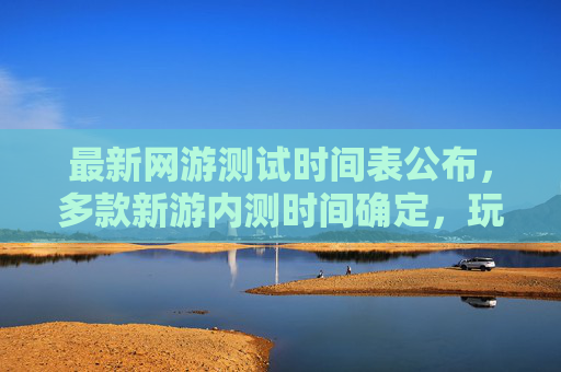 最新网游测试时间表公布，多款新游内测时间确定，玩家期待新体验，最新网游测试时间表公布，多款新游内测时间确定，玩家期待新体验