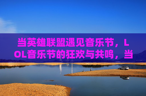 当英雄联盟遇见音乐节，LOL音乐节的狂欢与共鸣，当英雄联盟遇见音乐节，LOL音乐节的狂欢与共鸣
