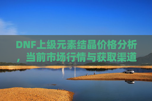 DNF上级元素结晶价格分析，当前市场行情与获取渠道全解析，DNF上级元素结晶价格分析，当前市场行情与获取渠道全解析