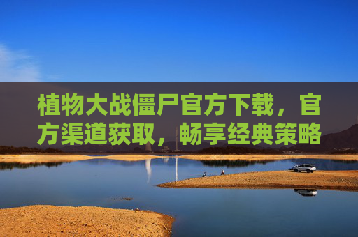 植物大战僵尸官方下载，官方渠道获取，畅享经典策略游戏乐趣，植物大战僵尸官方下载，官方渠道获取，畅享经典策略游戏乐趣
