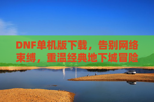 DNF单机版下载，告别网络束缚，重温经典地下城冒险，DNF单机版下载，告别网络束缚，重温经典地下城冒险