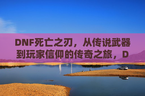 DNF死亡之刃，从传说武器到玩家信仰的传奇之旅，DNF死亡之刃，从传说武器到玩家信仰的传奇之旅