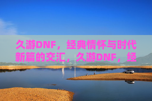 久游DNF,经典情怀与时代新篇的交汇,久游DNF,经典情怀与时代新篇的交汇