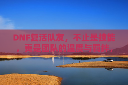 DNF复活队友,不止是技能,更是团队的温度与羁绊,DNF复活队友,不止是技能,更是团队的温度与羁绊