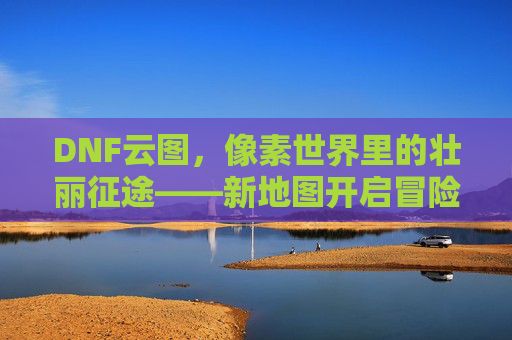 DNF云图，像素世界里的壮丽征途——新地图开启冒险新篇章，DNF云图，像素世界里的壮丽征途——新地图开启冒险新篇章