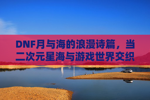 DNF月与海的浪漫诗篇，当二次元星海与游戏世界交织的奇幻旅程，DNF月与海的浪漫诗篇，二次元星海与游戏世界的奇幻交织之旅