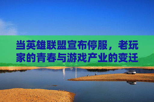 当英雄联盟宣布停服，老玩家的青春与游戏产业的变迁，英雄联盟停服，老玩家的青春与游戏产业的变迁