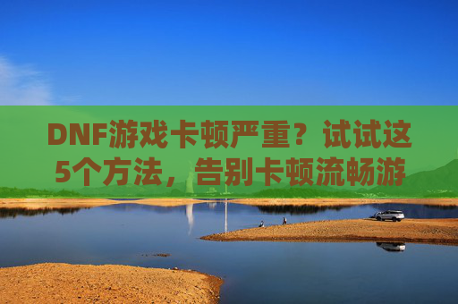 DNF游戏卡顿严重？试试这5个方法，告别卡顿流畅游戏，DNF游戏卡顿严重？试试这5个方法，告别卡顿流畅游戏