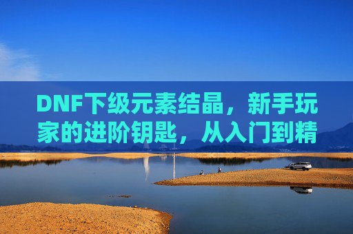 DNF下级元素结晶，新手玩家的进阶钥匙，从入门到精通的实用指南，DNF下级元素结晶，新手进阶实用指南，从入门到精通