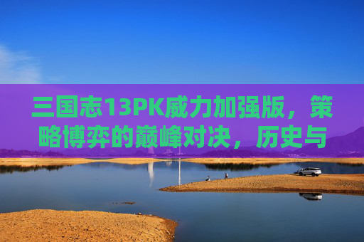 三国志13PK威力加强版，策略博弈的巅峰对决，历史与策略的深度交融，三国志13PK威力加强版，策略博弈的巅峰对决，历史与策略的深度交融