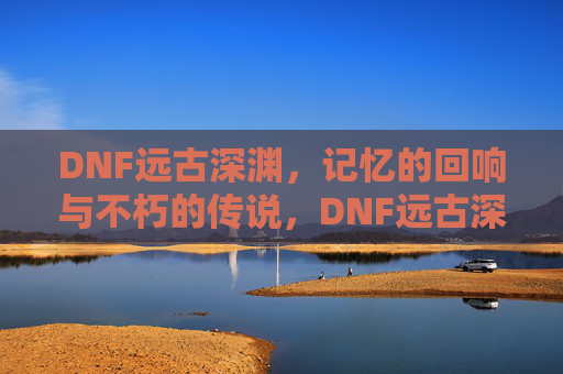 DNF远古深渊,记忆的回响与不朽的传说,DNF远古深渊,记忆的回响与不朽的传说