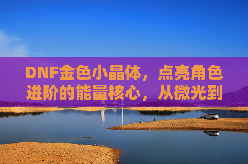 DNF金色小晶体,点亮角色进阶的能量核心,从微光到星芒的冒险助力,DNF金色小晶体,点亮角色进阶能量核心,从微光到星芒的冒险助力