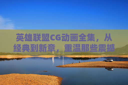 英雄联盟CG动画全集，从经典到新章，重温那些震撼人心的瞬间，英雄联盟CG动画全集，从经典到新章，重温那些震撼人心的瞬间