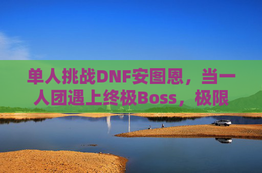 单人挑战DNF安图恩,当一人团遇上终极Boss,极限操作与策略的碰撞,单人挑战DNF安图恩,极限操作与策略的终极碰撞