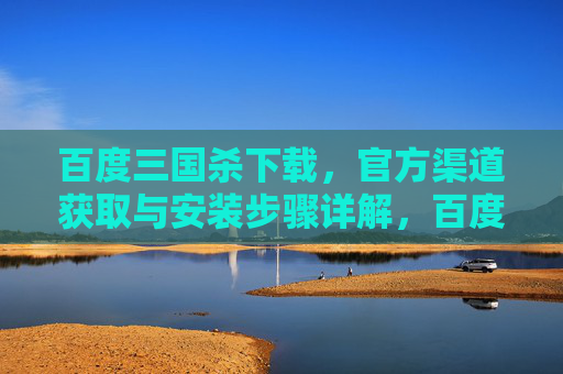 百度三国杀下载，官方渠道获取与安装步骤详解，百度三国杀下载，官方渠道获取与安装步骤详解