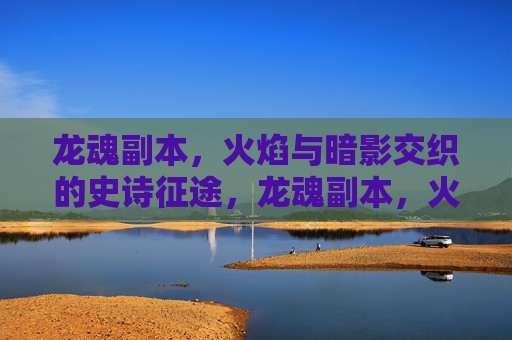 龙魂副本,火焰与暗影交织的史诗征途,龙魂副本,火焰与暗影交织的史诗征途