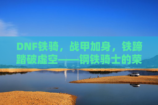 DNF铁骑，战甲加身，铁蹄踏破虚空——钢铁骑士的荣耀与传承，DNF铁骑，战甲加身，铁蹄踏破虚空——钢铁骑士的荣耀与传承