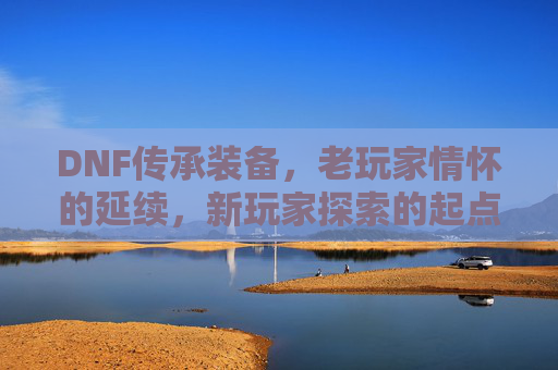 DNF传承装备,老玩家情怀的延续,新玩家探索的起点,DNF传承装备,老玩家情怀的延续与新玩家探索的起点
