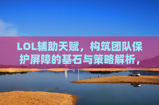 LOL辅助天赋，构筑团队保护屏障的基石与策略解析，LOL辅助天赋，构筑团队保护屏障的基石与策略解析