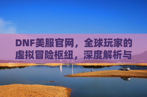 DNF美服官网,全球玩家的虚拟冒险枢纽,深度解析与实用指南,DNF美服官网,全球玩家的虚拟冒险枢纽与深度解析指南
