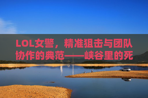 LOL女警，精准狙击与团队协作的典范——峡谷里的死神与定海神针，LOL女警，精准狙击与团队协作的典范——峡谷里的死神与定海神针