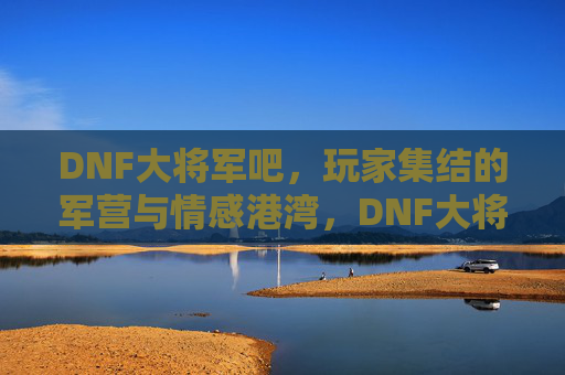 DNF大将军吧，玩家集结的军营与情感港湾，DNF大将军吧，玩家集结的军营与情感港湾